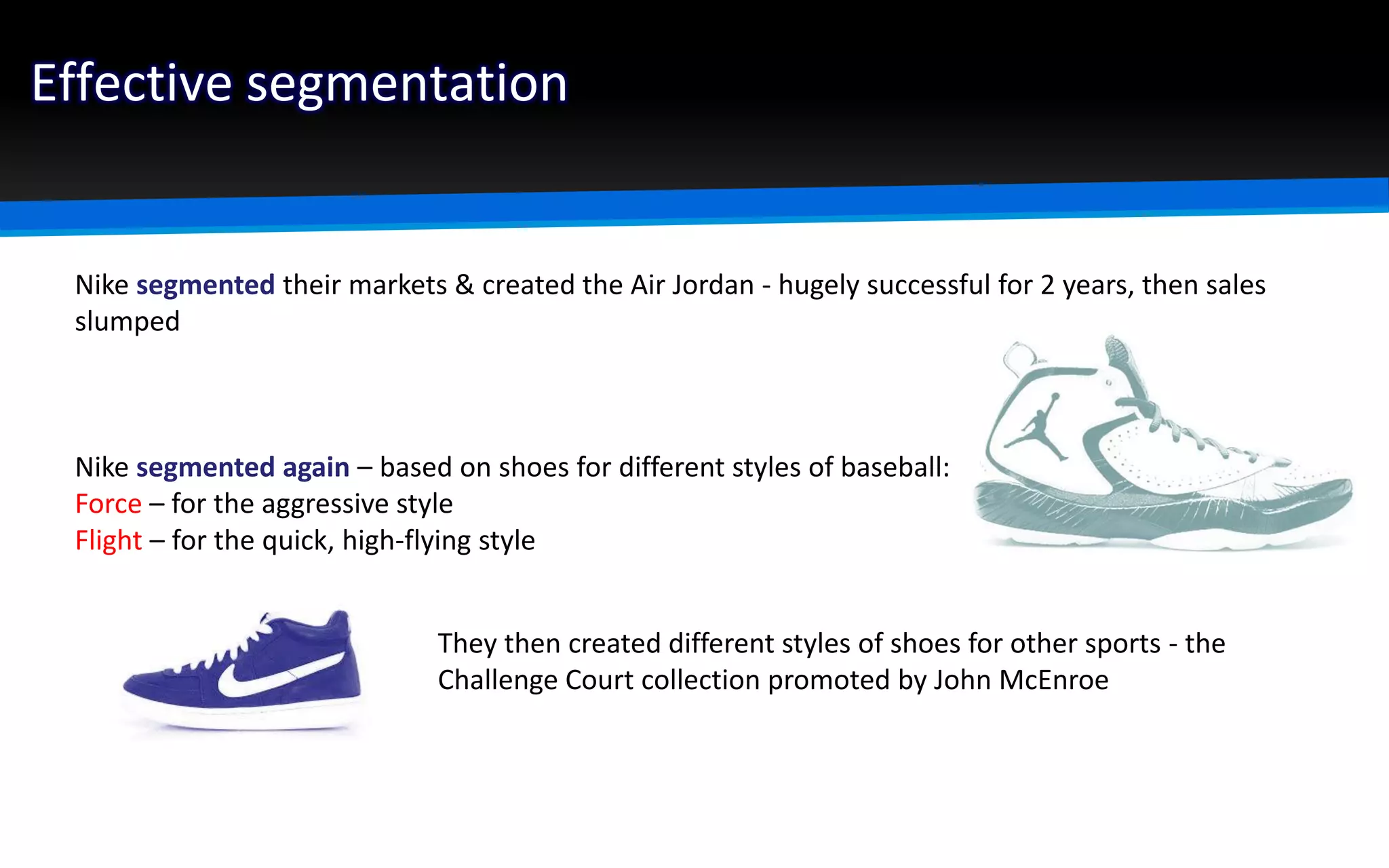 Effective segmentation
Nike segmented their markets & created the Air Jordan - hugely successful for 2 years, then sales
slumped
Nike segmented again – based on shoes for different styles of baseball:
Force – for the aggressive style
Flight – for the quick, high-flying style
They then created different styles of shoes for other sports - the
Challenge Court collection promoted by John McEnroe
 