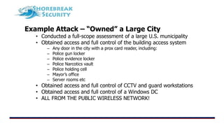 Example Attack – “Owned” a Large City
• Conducted a full-scope assessment of a large U.S. municipality
• Obtained access and full control of the building access system
– Any door in the city with a prox card reader, including:
– Police gun locker
– Police evidence locker
– Police Narcotics vault
– Police holding cell
– Mayor’s office
– Server rooms etc
• Obtained access and full control of CCTV and guard workstations
• Obtained access and full control of a Windows DC
• ALL FROM THE PUBLIC WIRELESS NETWORK!
 