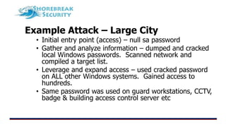 Example Attack – Large City
• Initial entry point (access) – null sa password
• Gather and analyze information – dumped and cracked
local Windows passwords. Scanned network and
compiled a target list.
• Leverage and expand access – used cracked password
on ALL other Windows systems. Gained access to
hundreds.
• Same password was used on guard workstations, CCTV,
badge & building access control server etc
 