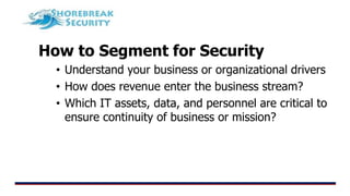 How to Segment for Security
• Understand your business or organizational drivers
• How does revenue enter the business stream?
• Which IT assets, data, and personnel are critical to
ensure continuity of business or mission?
 