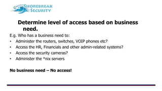 Determine level of access based on business
need.
E.g. Who has a business need to:
• Administer the routers, switches, VOIP phones etc?
• Access the HR, Financials and other admin-related systems?
• Access the security cameras?
• Administer the *nix servers
No business need – No access!
 