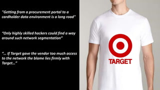 "Getting from a procurement portal to a
cardholder data environment is a long road"
“Only highly skilled hackers could find a way
around such network segmentation”
“… If Target gave the vendor too much access
to the network the blame lies firmly with
Target…”
 