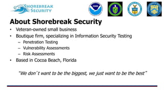 About Shorebreak Security
• Veteran-owned small business
• Boutique firm, specializing in Information Security Testing
– Penetration Testing
– Vulnerability Assessments
– Risk Assessments
• Based in Cocoa Beach, Florida
“We don’t want to be the biggest, we just want to be the best”
 