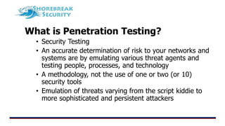 What is Penetration Testing?
• Security Testing
• An accurate determination of risk to your networks and
systems are by emulating various threat agents and
testing people, processes, and technology
• A methodology, not the use of one or two (or 10)
security tools
• Emulation of threats varying from the script kiddie to
more sophisticated and persistent attackers
 