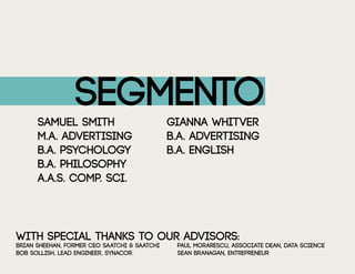 Segmento
Samuel Smith				gianna whitver
m.a. advertising			 b.a. advertising
b.a. psychology			 b.a. english
B.A. Philosophy		
a.a.s. comp. sci.
with special thanks to our advisors:
brian sheehan, former ceo saatchi & saatchi		 paul morarescu, associate dean, data science
bob sollish, lead engineer, synacor			 sean branagan, entrepreneur			
 