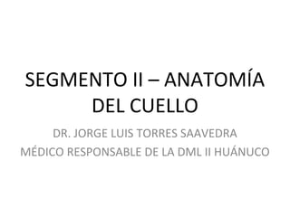 SEGMENTO II – ANATOMÍA
DEL CUELLO
DR. JORGE LUIS TORRES SAAVEDRA
MÉDICO RESPONSABLE DE LA DML II HUÁNUCO
 