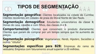 TIPOS DE SEGMENTAÇÃO
Segmentação geográfica: Clientes localizados na cidade de Curitiba;
Clientes residentes em cidades de praia do litoral Norte de São Paulo.
Segmentação demográfica: Estudantes universitários da classe B;
Donas de casa, casadas e com filhos, das classes A e B.
Comportamental: Clientes que consomem o produto diariamente;
Clientes que param de comprar por um tempo sempre que há aumento de
preços.
Segmentação psicográfica: Vegetarianos; Nerds, Hipsters, Socialites e
outros “rótulos”.
Segmentações específicas para B2B: Empresas do ramo de
vestuário; Empresa com faturamento anual superior a 20 milhões.
 