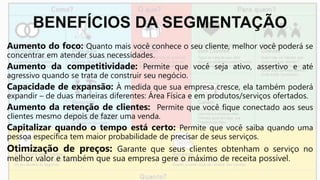 BENEFÍCIOS DA SEGMENTAÇÃO
Aumento do foco: Quanto mais você conhece o seu cliente, melhor você poderá se
concentrar em atender suas necessidades.
Aumento da competitividade: Permite que você seja ativo, assertivo e até
agressivo quando se trata de construir seu negócio.
Capacidade de expansão: À medida que sua empresa cresce, ela também poderá
expandir – de duas maneiras diferentes: Área Física e em produtos/serviços ofertados.
Aumento da retenção de clientes: Permite que você fique conectado aos seus
clientes mesmo depois de fazer uma venda.
Capitalizar quando o tempo está certo: Permite que você saiba quando uma
pessoa específica tem maior probabilidade de precisar de seus serviços.
Otimização de preços: Garante que seus clientes obtenham o serviço no
melhor valor e também que sua empresa gere o máximo de receita possível.
 
