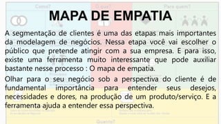 MAPA DE EMPATIA
A segmentação de clientes é uma das etapas mais importantes
da modelagem de negócios. Nessa etapa você vai escolher o
público que pretende atingir com a sua empresa. E para isso,
existe uma ferramenta muito interessante que pode auxiliar
bastante nesse processo : O mapa de empatia.
Olhar para o seu negócio sob a perspectiva do cliente é de
fundamental importância para entender seus desejos,
necessidades e dores, na produção de um produto/serviço. E a
ferramenta ajuda a entender essa perspectiva.
 