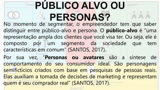 PÚBLICO ALVO OU
PERSONAS?
No momento de segmentar, o empreendedor tem que saber
distinguir entre público-alvo e persona. O público-alvo é “uma
representação ampla dos clientes que você visa ter. Ou seja, ele é
composto por um segmento da sociedade que tem
características em comum” (SANTOS, 2017).
Por sua vez, “Personas ou avatares são a síntese de
comportamento do seu consumidor ideal. São personagens
semifictícios criados com base em pesquisas de pessoas reais.
Elas auxiliam a tomada de decisões de marketing e representam
quem é seu comprador real” (SANTOS, 2017).
 