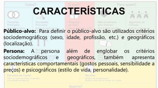 CARACTERÍSTICAS
Público-alvo: Para definir o público-alvo são utilizados critérios
sociodemográficos (sexo, idade, profissão, etc.) e geográficos
(localização).
Persona: A persona além de englobar os critérios
sociodemográficos e geográficos, também apresenta
características comportamentais (gostos pessoais, sensibilidade a
preços) e psicográficos (estilo de vida, personalidade).
 