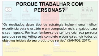 PORQUE TRABALHAR COM
PERSONAS?
“Os resultados desse tipo de estratégia incluem uma melhor
experiência para o usuário e um comprador mais engajado para
o seu negócio. Por isso, lembre-se de sempre criar sua persona
para que seu marketing seja completo e consiga atingir todos os
objetivos iniciais do seu produto ou serviço” (SANTOS, 2017).
 