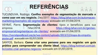 REFERÊNCIAS
TUCUNDUVA, Rodrigo. Confira exemplos de segmentação de mercado e
como usar em seu negócio. Dez/2017. https://blog.lahar.com.br/automacao-
marketing/exemplos-de-segmentacao/ acessado em 01/04/2019.
VEYRAT, Pierre. Segmentação de clientes: tipos e benefícios para sua
empresa. Mar/2018. https://blog.lahar.com.br/gestao-
empresarial/segmentacao-de-clientes/ acessado em 01/04/2019.
https://socialgoodbrasil.org.br/wp-content/uploads/2013/12/mapa-da-empatia-
poster.pdf acessado em 01/07/2019.
SANTOS, Barbara. Como criar uma persona para seu negócio: um guia
prático para compreender seu cliente ideal. https://blog.hotmart.com/pt-
br/como-criar-persona-negocio/ acessado em 01/07/2019.
 