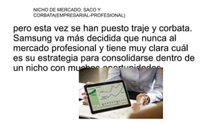 pero esta vez se han puesto traje y corbata.
Samsung va más decidida que nunca al
mercado profesional y tiene muy clara cuál
es su estrategia para consolidarse dentro de
un nicho con muchas oportunidades.
NICHO DE MERCADO: SACO Y
CORBATA(EMPRESARIAL-PROFESIONAL)
 