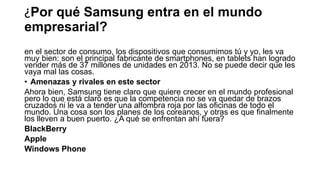 ¿Por qué Samsung entra en el mundo
empresarial?
en el sector de consumo, los dispositivos que consumimos tú y yo, les va
muy bien: son el principal fabricante de smartphones, en tablets han logrado
vender más de 37 millones de unidades en 2013. No se puede decir que les
vaya mal las cosas.
• Amenazas y rivales en este sector
Ahora bien, Samsung tiene claro que quiere crecer en el mundo profesional
pero lo que está claro es que la competencia no se va quedar de brazos
cruzados ni le va a tender una alfombra roja por las oficinas de todo el
mundo. Una cosa son los planes de los coreanos, y otras es que finalmente
los lleven a buen puerto. ¿A qué se enfrentan ahí fuera?
BlackBerry
Apple
Windows Phone
 