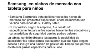 Samsung en nichos de mercado con
tableta para niños
• Samsung Electronics trata de llenar todos los nichos de
mercado con productos específicos; ahora ha lanzado una
versión para niños de su Galaxy Tab 3.
• El dispositivo, según la empresa, fue construido
específicamente para niños con las herramientas educativas y
características de seguridad que los padres quieren.
La tableta también ofrece a los padres la posibilidad de
seleccionar las aplicaciones que quieren que sus hijos tengan
acceso e incluye una función de gestión del tiempo que permite
establecer plazos específicos para su uso.
 