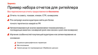 Пример8набора8отчетов8для8ритейлера
Рre=campaign анализ8аудитории8сайта8для8более8
точного8таргетинга в8каждой8из8РК
Автоматизированный8анализ8взаимосвязи8показов8рекламы8и8
последующих8визитов8и8конверсий8(post=view8сессии8и8post=view8конверсии)
Изучение8особенностей8покупающей8аудитории8и8ее8сегментирование8на8
основании:
Социально=демографических8параметров
Местоположения8
Уровня8дохода8(по8подтвержденным8Сбербанком8данным)
Отчеты8по8охвату,8показам,8кликам,8CTR,8конверсиям
Все8перечисленные8отчеты8предоставляются8бесплатно
 
