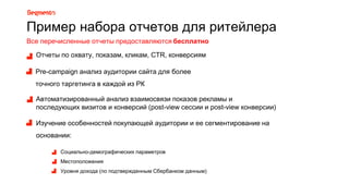 Пример набора отчетов для ритейлера
Рre-campaign анализ аудитории сайта для более
точного таргетинга в каждой из РК
Автоматизированный анализ взаимосвязи показов рекламы и
последующих визитов и конверсий (post-view сессии и post-view конверсии)
Изучение особенностей покупающей аудитории и ее сегментирование на
основании:
Социально-демографических параметров
Местоположения
Уровня дохода (по подтвержденным Сбербанком данным)
Отчеты по охвату, показам, кликам, CTR, конверсиям
Все перечисленные отчеты предоставляются бесплатно
 