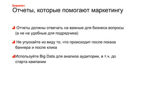 Отчеты, которые помогают маркетингу
Отчеты должны отвечать на важные для бизнеса вопросы
(а не на удобные для подрядчика)
Не упускайте из виду то, что происходит после показа
баннера и после клика
Используйте Big Data для анализа аудитории, в т.ч. до
старта кампании
 