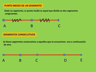 PUNTO MEDIO DE UN SEGMENTO
 Dado un segmento, su punto medio es aquel que divide en dos segmentos
 congruentes.




A                         B                         C
SEGMENTOS CONSECUTIVOS

Se llama segmentos consecutivos a aquellos que se encuentran uno a continuación
de otro.




A              B              C                           D              E
 