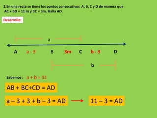 2.En una recta se tiene los puntos consecutivos A, B, C y D de manera que
AC + BD = 11 m y BC = 3m. Halla AD.

Desarrollo:




                           a

      A       a-3              B     3m       C      b-3           D

                                                     b

 Sabemos :    a + b = 11

 AB + BC+CD = AD
 a – 3 + 3 + b – 3 = AD                             11 – 3 = AD
 