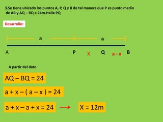 3.Se tiene ubicado los puntos A, P, Q y B de tal manera que P es punto medio
de AB y AQ – BQ = 24m.Halla PQ

Desarrollo:


                         a                              a

A                                      P        X       Q      a-x     B

    A partir del dato:


AQ – BQ = 24
a + x – ( a – x ) = 24

a + x – a + x = 24                          X = 12m
 