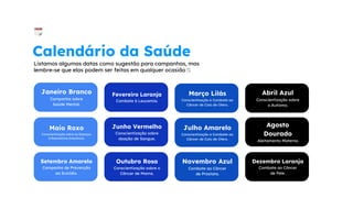 Janeiro Branco
Campanha sobre
Saúde Mental.
Março Lilás
Conscientização e Combate ao
Câncer de Colo de Útero.
Fevereiro Laranja
Combate à Leucemia.
Abril Azul
Conscientização sobre
o Autismo.
Calendário da Saúde
Listamos algumas datas como sugestão para campanhas, mas
lembre-se que elas podem ser feitas em qualquer ocasião 🤍
Maio Roxo
Conscientização sobre as Doenças
Inflamatórias Intestinais.
Junho Vermelho
Conscientização sobre
doação de Sangue.
Julho Amarelo
Conscientização e Combate ao
Câncer de Colo de Útero.
Agosto
Dourado
Aleitamento Materno
Setembro Amarelo
Campanha de Prevenção
ao Suicídio.
Outubro Rosa
Conscientização sobre o
Câncer de Mama.
Novembro Azul
Combate ao Câncer
de Próstata.
Dezembro Laranja
Combate ao Câncer
de Pele.
 