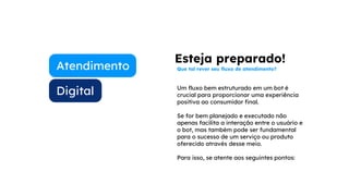 Digital
Atendimento
Um fluxo bem estruturado em um bot é
crucial para proporcionar uma experiência
positiva ao consumidor final.
Se for bem planejado e executado não
apenas facilita a interação entre o usuário e
o bot, mas também pode ser fundamental
para o sucesso de um serviço ou produto
oferecido através desse meio.
Para isso, se atente aos seguintes pontos:
Esteja preparado!
Que tal rever seu fluxo de atendimento?
 