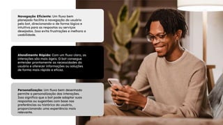 Navegação Eficiente: Um fluxo bem
planejado facilita a navegação do usuário
pelo bot, direcionando-o de forma lógica e
intuitiva para as respostas ou serviços
desejados. Isso evita frustrações e melhora a
usabilidade.
Personalização: Um fluxo bem desenhado
permite a personalização das interações.
Isso significa que o bot pode adaptar suas
respostas ou sugestões com base nas
preferências ou histórico do usuário,
proporcionando uma experiência mais
relevante.
Atendimento Rápido: Com um fluxo claro, as
interações são mais ágeis. O bot consegue
entender prontamente as necessidades do
usuário e oferecer informações ou soluções
de forma mais rápida e eficaz.
 