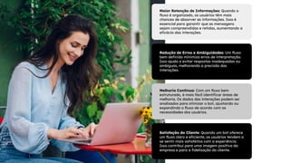Maior Retenção de Informações: Quando o
fluxo é organizado, os usuários têm mais
chances de absorver as informações. Isso é
essencial para garantir que as mensagens
sejam compreendidas e retidas, aumentando a
eficácia das interações.
Melhoria Contínua: Com um fluxo bem
estruturado, é mais fácil identificar áreas de
melhoria. Os dados das interações podem ser
analisados para otimizar o bot, ajustando ou
expandindo o fluxo de acordo com as
necessidades dos usuários.
Redução de Erros e Ambiguidades: Um fluxo
bem definido minimiza erros de interpretação.
Isso ajuda a evitar respostas inadequadas ou
ambíguas, melhorando a precisão das
interações.
Satisfação do Cliente: Quando um bot oferece
um fluxo claro e eficiente, os usuários tendem a
se sentir mais satisfeitos com a experiência.
Isso contribui para uma imagem positiva da
empresa e para a fidelização do cliente.
 