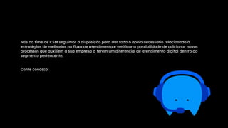 Nós do time de CSM seguimos à disposição para dar todo o apoio necessário relacionado à
estratégias de melhorias no fluxo de atendimento e verificar a possibilidade de adicionar novos
processos que auxiliem a sua empresa a terem um diferencial de atendimento digital dentro do
segmento pertencente.
Conte conosco!
 