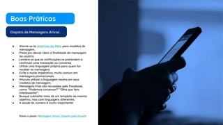 Disparo de Mensagens Ativas
Boas Práticas
● Atente-se às diretrizes da Meta para modelos de
mensagem.
● Preze por deixar clara a finalidade da mensagem
ao usuário.
● Lembre-se que as notificações se pretendem a
continuar uma transação ou conversa;
● Utilize uma linguagem própria para quem for
receber as mensagens
● Evite o modo imperativo, muito comum em
mensagens promocionais.
● Procure utilizar a linguagem neutra em seus
modelos de mensagem.
● Mensagens frias são recusadas pelo Facebook,
como: “Podemos conversar?” “Olha que fato
interessante!”;
● Busque submeter mais de um template de mesmo
objetivo, mas com linguagens diferentes.
● A saúde do número é muito importante!
Passo a passo: Mensagens ativas | Disparo pelo Growth
 