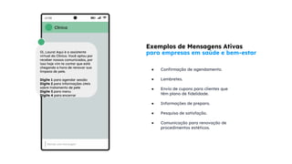 Exemplos de Mensagens Ativas
para empresas em saúde e bem-estar
● Confirmação de agendamento.
● Lembretes.
● Envio de cupons para clientes que
têm plano de fidelidade.
● Informações de preparo.
● Pesquisa de satisfação.
● Comunicação para renovação de
procedimentos estéticos.
Clínica
Oi, Laura! Aqui é a assistente
virtual da Clínica. Você optou por
receber nossos comunicados, por
isso hoje vim te contar que está
chegando a hora de renovar sua
limpeza de pele.
Digite 1 para agendar sessão
Digite 2 para informações úteis
sobre tratamento de pele
Digite 3 para menu
Digite 4 para encerrar
 