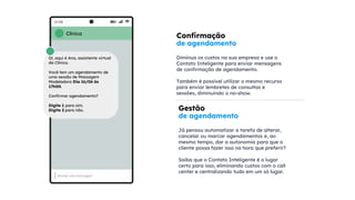 Confirmação
de agendamento
Diminua os custos na sua empresa e use o
Contato Inteligente para enviar mensagens
de confirmação de agendamento.
Também é possível utilizar o mesmo recurso
para enviar lembretes de consultas e
sessões, diminuindo o no-show.
Gestão
de agendamento
Já pensou automatizar a tarefa de alterar,
cancelar ou marcar agendamentos e, ao
mesmo tempo, dar a autonomia para que o
cliente possa fazer isso na hora que preferir?
Saiba que o Contato Inteligente é o lugar
certo para isso, eliminando custos com o call
center e centralizando tudo em um só lugar.
Clínica
Oi, aqui é Ana, assistente virtual
da Clínica.
Você tem um agendamento de
uma sessão de Massagem
Modeladora Dia 16/06 às
17h00.
Confirmar agendamento?
Digite 1 para sim.
Digite 2 para não.
 