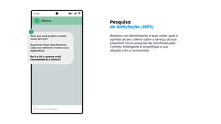 Pesquisa
de Satisfação (NPS)
Realizou um atendimento e quer saber qual a
opinião do seu cliente sobre o serviço da sua
empresa? Envie pesquisa de satisfação pelo
Contato Inteligente e simplifique a sua
relação com o consumidor.
Clínica
Será que você poderia avaliar
nosso serviço?
Queremos fazer atendimentos
cada vez melhores! Avalie a sua
experiência:
De 0 a 10 o quanto você
recomendaria a Clínica?
 