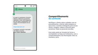 Compartilhamento
de conteúdo
Notifique o cliente sobre cuidados com os
procedimentos, informe sobre preparos e
aproveite o Contato Inteligente para enviar
textos, imagens, vídeos e tutoriais para
esclarecer todas as possíveis dúvidas.
Essa ação pode ser tomada de forma a
acompanhar as fases do tratamento, com o
compartilhamento de informações úteis no
momento certo.
Clínica
Oi, aqui é a assistente virtual da
Clínica. A data da sua próxima
depilação a laser está chegando,
por isso quero compartilhar com
você as recomendações da sua
sessão.
Clique aqui para ver!
A qualquer momento você pode
sair dessa conversa.
Basta digitar Encerrar.
 