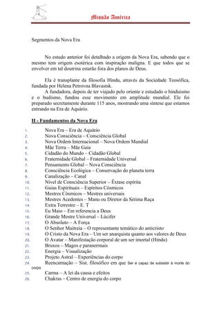 Missão América


      Segmentos da Nova Era


            No estudo anterior foi detalhado a origem da Nova Era, sabendo que o
      mesmo tem origem esotérica com inspiração maligna. E que todos que se
      envolver em tal doutrina estarão fora dos planos de Deus.

            Ela é transplante da filosofia Hindu, através da Sociedade Teosófica,
      fundada por Helena Petrovna Blavastsk.
            A fundadora, depois de ter viajado pelo oriente e estudado o hinduismo
      e o budismo, fundou esse movimento em amplitude mundial. Ele foi
      preparado secretamente durante 115 anos, mostrando uma síntese que estamos
      entrando na Era de Aquário.

      II - Fundamentos da Nova Era
1.            Nova Era – Era de Aquário
2.            Nova Consciência – Consciência Global
3.            Nova Ordem Internacional – Nova Ordem Mundial
4.            Mãe Terra – Mãe Gaia
5.            Cidadão do Mundo – Cidadão Global
6.            Fraternidade Global – Fraternidade Universal
7.            Pensamento Global – Nova Consciência
8.            Consciência Ecológica – Conservação do planeta terra
9.            Canalização – Canal
10.           Nível de Consciência Superior – Êxtase espírita
11.           Guias Espirituais – Espíritos Cósmicos
12.           Mestres Cósmicos – Mestres universais
13.           Mestres Acedentes – Manu ou Diretor da Sétima Raça
14.           Extra Terrestre – E. T
15.           Eu Maio – Em referencia a Deus
16.           Grande Mestre Universal – Lúcifer
17.           O Absoluto – A Força
18.           O Senhor Maitreia – O representante temático do anticristo
19.           O Cristo da Nova Era – Um ser anarquista quanto aos valores de Deus
20.           O Avatar – Manifestação corporal de um ser imortal (Hindu)
21.           Bruxos – Magos e paranormais
22.           Energia – Visualização
23.           Projeto Astral – Experiências do corpo
24.           Reencarnação – Sist. filosófico em que Ser é capaz de subsistir à morte do
      corpo
25.           Carma – A lei da causa e efeitos
26.           Chakras – Centro de energia do corpo
 