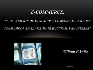 07/02/2015
E-COMMERCE.
SEGMENTACIÓN DE MERCADOS Y COMPORTAMIENTO DEL
CONSUMIDOR EN EL ÁMBITO TRADICIONAL Y EN INTERNET.
William E Valle
 