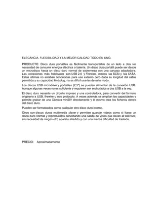 ELEGANCIA, FLEXIBILIDAD Y LA MEJOR CALIDAD TODO EN UNO.

PRODUCTO: Disco duro portátiles es fácilmente transportable de un lado a otro sin
necesidad de consumir energía eléctrica o batería. Un disco duro portátil puede ser desde
un microdisco hasta un disco duro normal de sobremesa con una carcasa adaptadora.
Las conexiones más habituales son USB 2.0 y Firewire, menos las SCSI y las SATA.
Estas últimas no estaban concebidas para uso externo pero dada su longitud del cable
permitida y su capacidad Hot-plug, no es difícil usarlas de este modo.
Los discos USB microdrive y portátiles (2,5") se pueden alimentar de la conexión USB.
Aunque algunas veces no es suficiente y requieren ser enchufados a dos USB a la vez.
El disco duro necesita un circuito impreso y una controladora, para convertir del formato
originario a USB, firewire u otro protocolo. A veces además se amplían las capacidades y
permite grabar de una Cámara miniDV directamente y él mismo crea los ficheros dentro
del disco duro.
Pueden ser formateados como cualquier otro disco duro interno.
Otros son discos duros multimedia player y permiten guardar videos como si fuese un
disco duro normal y reproducirlos conectando una salida de video que llevan al televisor,
sin necesidad de ningún otro aparato añadido y con una menos dificultad de traslado.




PRECIO:    Aproximadamente
 