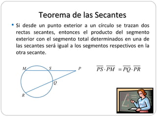 Teorema de las Secantes Si desde un punto exterior a un círculo se trazan dos rectas secantes, entonces el producto del segmento exterior con el segmento total determinados en una de las secantes será igual a los segmentos respectivos en la otra secante.