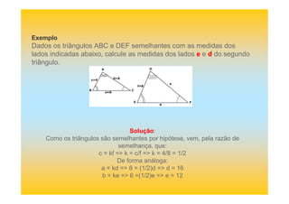 Exemplo
Dados os triângulos ABC e DEF semelhantes com as medidas dos
lados indicadas abaixo, calcule as medidas dos lados e e d do segundo
triângulo.
Solução:
Como os triângulos são semelhantes por hipótese, vem, pela razão de
semelhança, que:
c = kf => k = c/f => k = 4/8 = 1/2
De forma análoga:
a = kd => 8 = (1/2)d => d = 16
b = ke => 6 =(1/2)e => e = 12