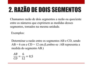 2. RAZÃO DE DOIS SEGMENTOS
Chamamos razão de dois segmentos a razão ou quociente
entre os números que exprimem as medidas desses
segmentos, tomados na mesma unidade.
Exemplos:
Determinar a razão entre os segmentos AB e CD, sendo
AB = 6 cm e CD = 12 cm.(Lembre-se :AB representa a
medida do segmento AB.)
 