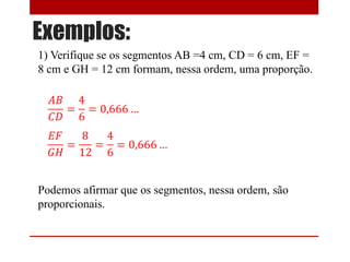 Exemplos:
1) Verifique se os segmentos AB =4 cm, CD = 6 cm, EF =
8 cm e GH = 12 cm formam, nessa ordem, uma proporção.
Podemos afirmar que os segmentos, nessa ordem, são
proporcionais.
 