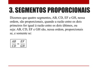 3. SEGMENTOS PROPORCIONAIS
Dizemos que quatro segmentos, AB, CD, EF e GH, nessa
ordem, são proporcionais, quando a razão entre os dois
primeiros for igual à razão entre os dois últimos, ou
seja: AB, CD, EF e GH são, nessa ordem, proporcionais
se, e somente se:
 