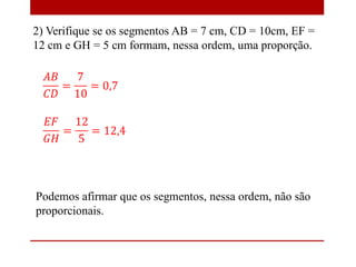 2) Verifique se os segmentos AB = 7 cm, CD = 10cm, EF =
12 cm e GH = 5 cm formam, nessa ordem, uma proporção.
Podemos afirmar que os segmentos, nessa ordem, não são
proporcionais.
 