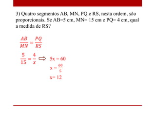 5x = 60
x= 12
3) Quatro segmentos AB, MN, PQ e RS, nesta ordem, são
proporcionais. Se AB=5 cm, MN= 15 cm e PQ= 4 cm, qual
a medida de RS?
 