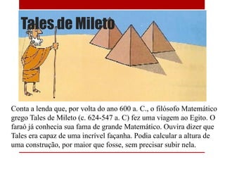 Tales de Mileto
Conta a lenda que, por volta do ano 600 a. C., o filósofo Matemático
grego Tales de Mileto (c. 624-547 a. C) fez uma viagem ao Egito. O
faraó já conhecia sua fama de grande Matemático. Ouvira dizer que
Tales era capaz de uma incrível façanha. Podia calcular a altura de
uma construção, por maior que fosse, sem precisar subir nela.
 
