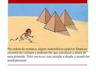 Por ordem do monarca, alguns matemáticos egípcios foram ao
encontro do visitante e pediram-lhe que calculasse a altura de
uma pirâmide. Tales ouviu-os com atenção e dispõe a atendê-los
imediatamente
 