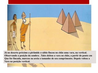Já no deserto próximo a pirâmide o sábio fincou no chão uma vara, na vertical.
Observando a posição da sombra . Tales deitou a vara no chão, a partir do ponto em
Que for fincada, marcou na areia o tamanho de seu comprimento. Depois voltou a
Vara na posição vertical.
 
