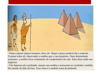 -Vamos esperar alguns instantes, disse ele. Daqui a pouco poderei dar a resposta.
Ficaram todos ali, observando a sombra que a vara projetava. Num determinado
momento, a sombra ficou exatamente do comprimento da vara. Tales disse então aos
Egípcios:
-Vão depressa até a pirâmide, meçam sua sombra e acrescente ao resultado a medida
Da metade do lado da base. Essa soma é a medida exata da pirâmide.
 